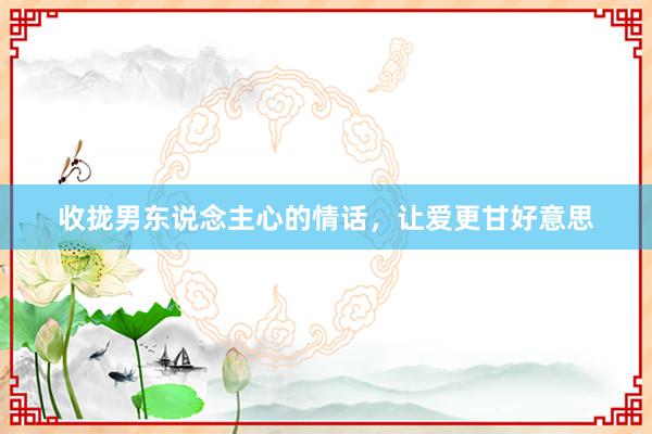 收拢男东说念主心的情话，让爱更甘好意思